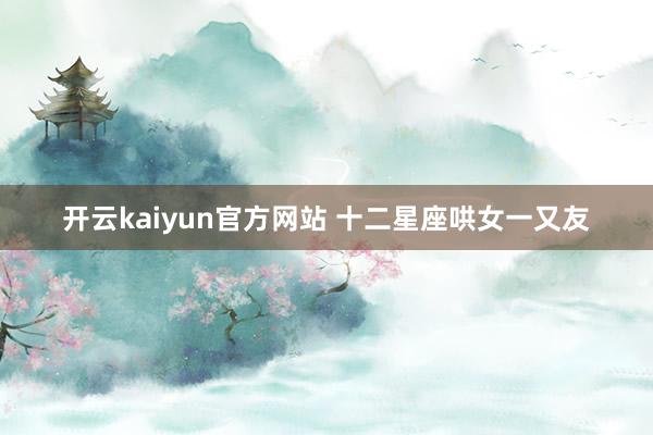 开云kaiyun官方网站 十二星座哄女一又友