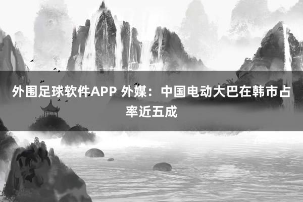 外围足球软件APP 外媒：中国电动大巴在韩市占率近五成