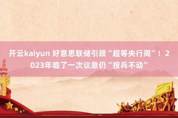 开云kaiyun 好意思联储引颈“超等央行周”！2023年临了一次议息仍“按兵不动”