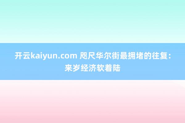 开云kaiyun.com 咫尺华尔街最拥堵的往复：来岁经济软着陆