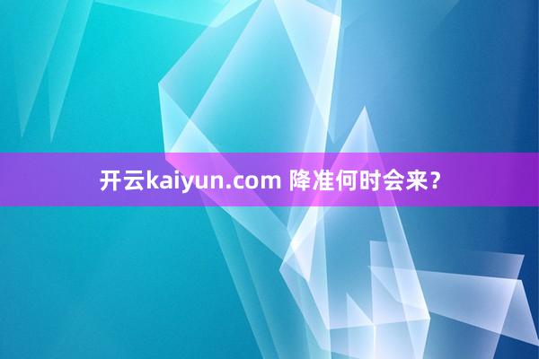 开云kaiyun.com 降准何时会来？