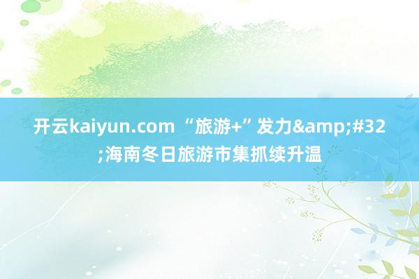 开云kaiyun.com “旅游+”发力&#32;海南冬日旅游市集抓续升温