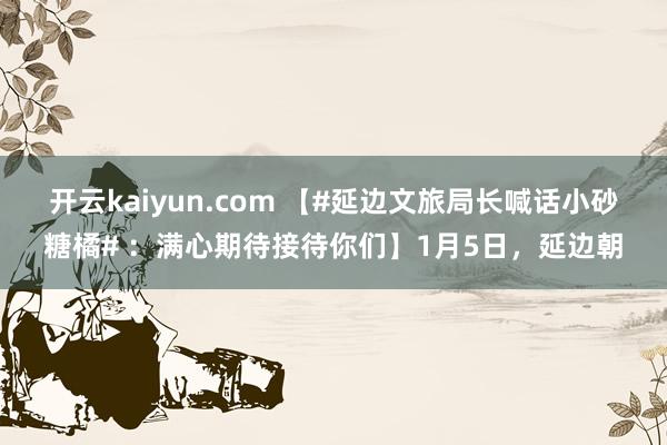 开云kaiyun.com 【#延边文旅局长喊话小砂糖橘# ：满心期待接待你们】1月5日，延边朝