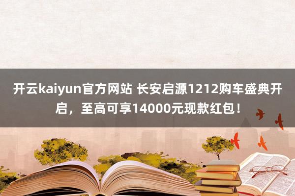 开云kaiyun官方网站 长安启源1212购车盛典开启，至高可享14000元现款红包！