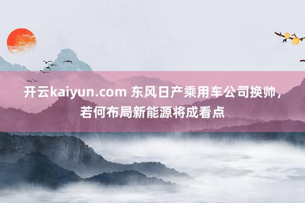 开云kaiyun.com 东风日产乘用车公司换帅，若何布局新能源将成看点