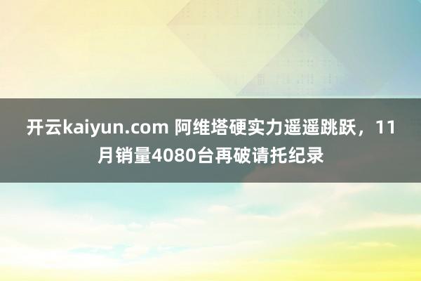 开云kaiyun.com 阿维塔硬实力遥遥跳跃，11月销量4080台再破请托纪录