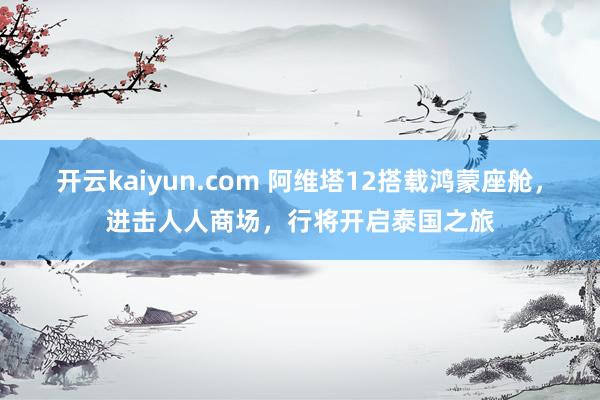 开云kaiyun.com 阿维塔12搭载鸿蒙座舱，进击人人商场，行将开启泰国之旅