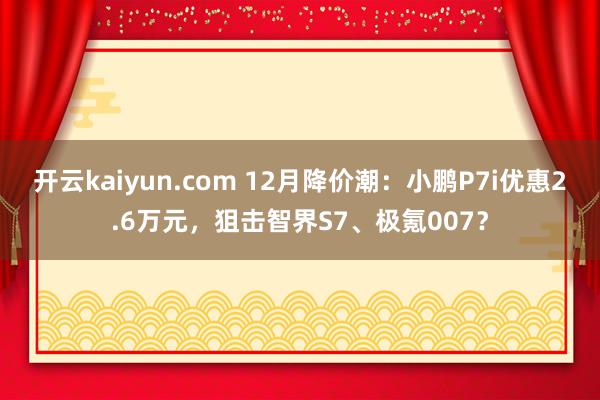 开云kaiyun.com 12月降价潮：小鹏P7i优惠2.6万元，狙击智界S7、极氪007？