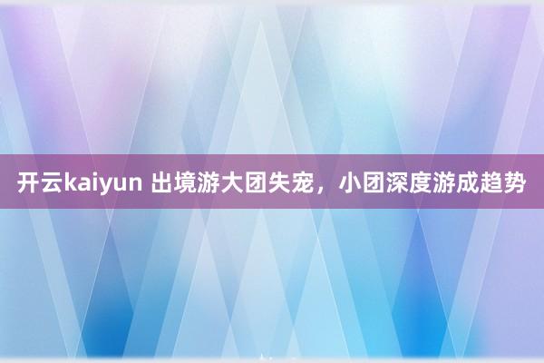 开云kaiyun 出境游大团失宠，小团深度游成趋势