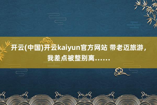 开云(中国)开云kaiyun官方网站 带老迈旅游，我差点被整别离……