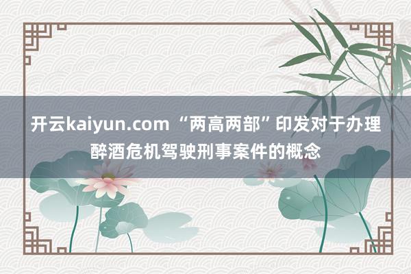 开云kaiyun.com “两高两部”印发对于办理醉酒危机驾驶刑事案件的概念