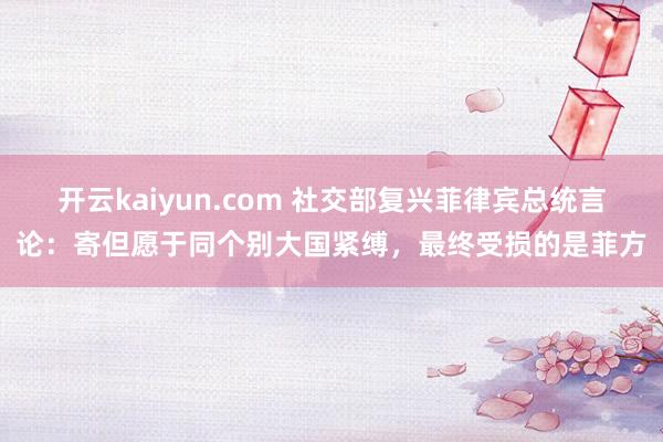 开云kaiyun.com 社交部复兴菲律宾总统言论：寄但愿于同个别大国紧缚，最终受损的是菲方