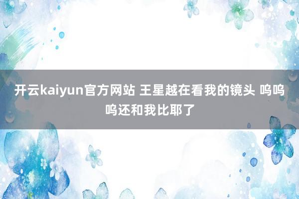 开云kaiyun官方网站 王星越在看我的镜头 呜呜呜还和我比耶了