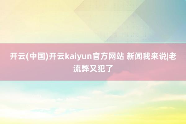 开云(中国)开云kaiyun官方网站 新闻我来说|老流弊又犯了