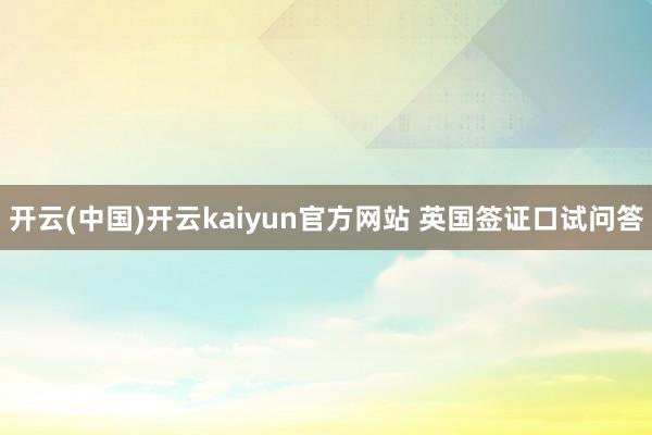 开云(中国)开云kaiyun官方网站 英国签证口试问答