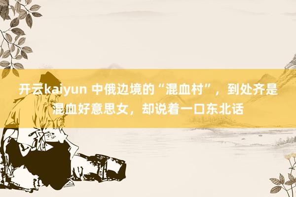 开云kaiyun 中俄边境的“混血村”，到处齐是混血好意思女，却说着一口东北话