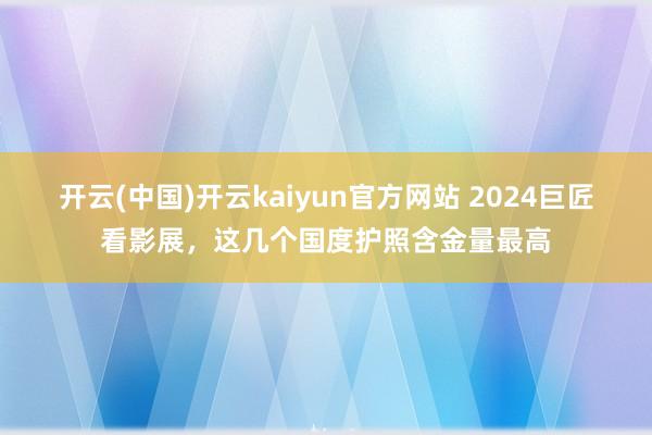 开云(中国)开云kaiyun官方网站 2024巨匠看影展，这几个国度护照含金量最高