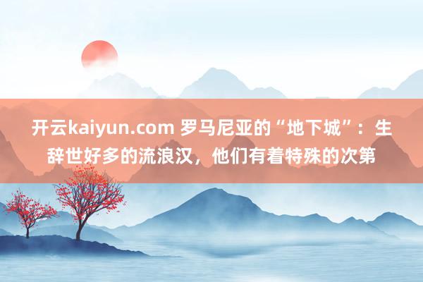 开云kaiyun.com 罗马尼亚的“地下城”：生辞世好多的流浪汉，他们有着特殊的次第