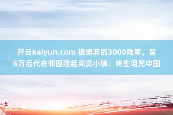 开云kaiyun.com 被摒弃的3000残军，留6万后代在邻国建起高贵小镇：终生诅咒中国