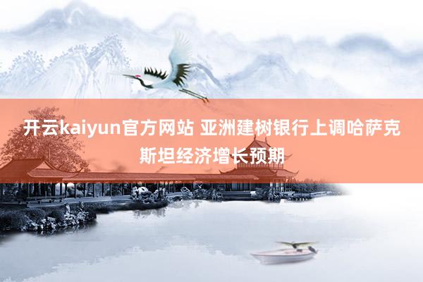 开云kaiyun官方网站 亚洲建树银行上调哈萨克斯坦经济增长预期