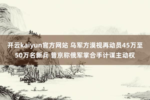 开云kaiyun官方网站 乌军方漠视再动员45万至50万名新兵 普京称俄军掌合手计谋主动权