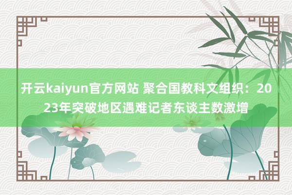 开云kaiyun官方网站 聚合国教科文组织：2023年突破地区遇难记者东谈主数激增