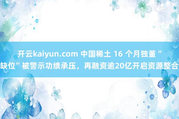 开云kaiyun.com 中国稀土 16 个月独董“缺位”被警示功绩承压，再融资逾20亿开启资源整合