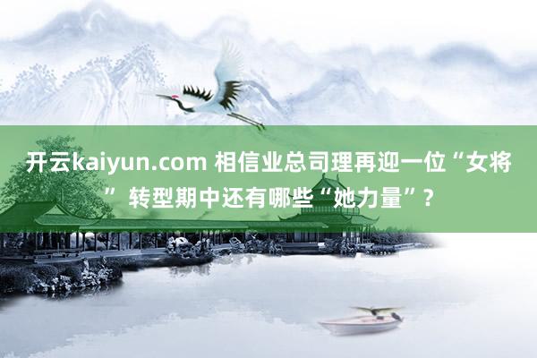 开云kaiyun.com 相信业总司理再迎一位“女将” 转型期中还有哪些“她力量”？