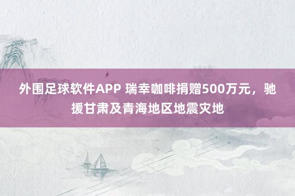 外围足球软件APP 瑞幸咖啡捐赠500万元，驰援甘肃及青海地区地震灾地