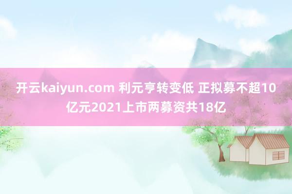 开云kaiyun.com 利元亨转变低 正拟募不超10亿元2021上市两募资共18亿