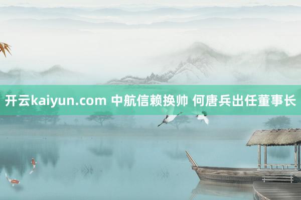 开云kaiyun.com 中航信赖换帅 何唐兵出任董事长