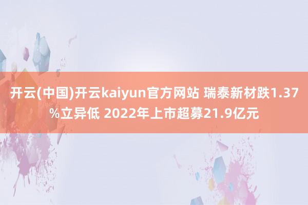 开云(中国)开云kaiyun官方网站 瑞泰新材跌1.37%立异低 2022年上市超募21.9亿元