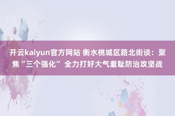 开云kaiyun官方网站 衡水桃城区路北街谈：聚焦“三个强化” 全力打好大气羞耻防治攻坚战