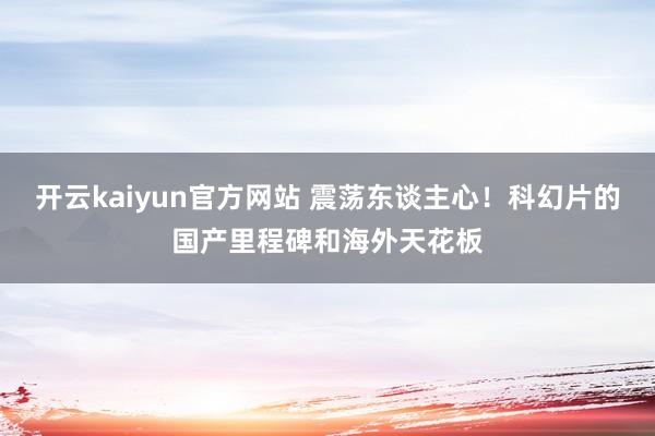 开云kaiyun官方网站 震荡东谈主心！科幻片的国产里程碑和海外天花板