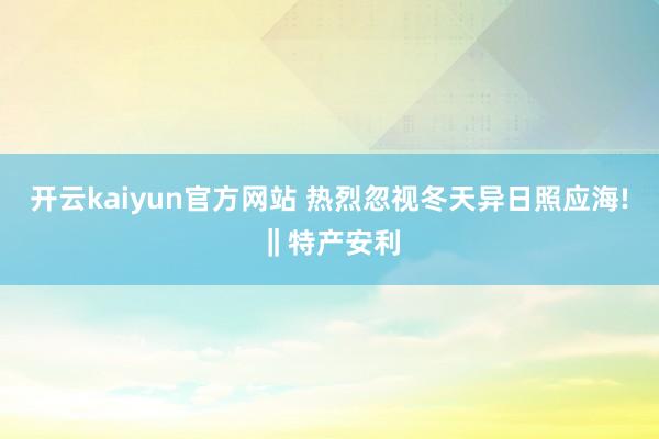 开云kaiyun官方网站 热烈忽视冬天异日照应海!‖特产安利