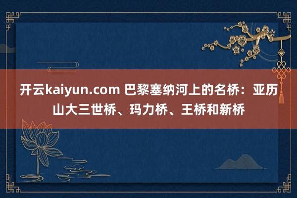 开云kaiyun.com 巴黎塞纳河上的名桥：亚历山大三世桥、玛力桥、王桥和新桥