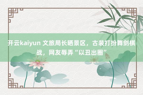 开云kaiyun 文旅局长晒景区，古装打扮舞剑棋战，网友辱弄“以丑出圈”