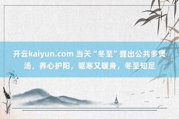 开云kaiyun.com 当天“冬至”提出公共多煲汤，养心护阳，驱寒又暖身，冬至知足