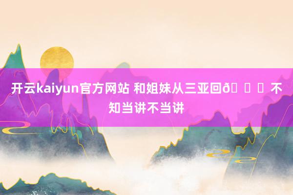 开云kaiyun官方网站 和姐妹从三亚回😂不知当讲不当讲