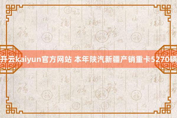 开云kaiyun官方网站 本年陕汽新疆产销重卡5270辆