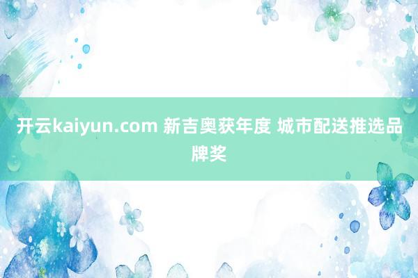 开云kaiyun.com 新吉奥获年度 城市配送推选品牌奖