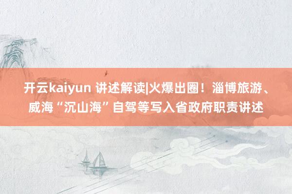 开云kaiyun 讲述解读|火爆出圈！淄博旅游、威海“沉山海”自驾等写入省政府职责讲述