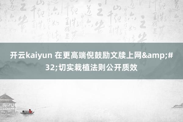 开云kaiyun 在更高端倪鼓励文牍上网&#32;切实栽植法则公开质效