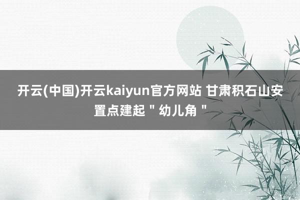 开云(中国)开云kaiyun官方网站 甘肃积石山安置点建起＂幼儿角＂