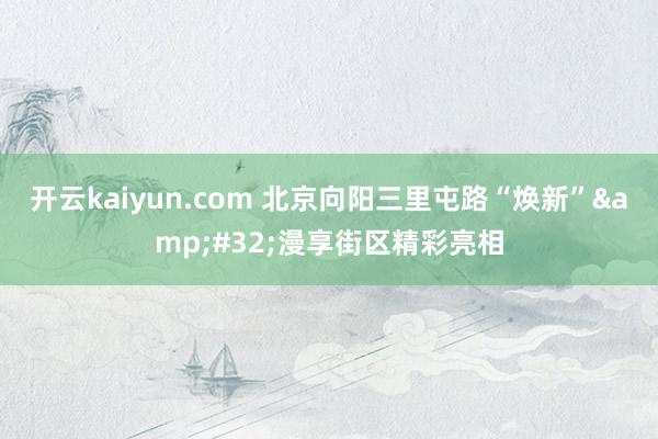 开云kaiyun.com 北京向阳三里屯路“焕新”&#32;漫享街区精彩亮相