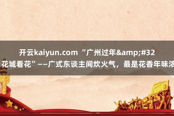 开云kaiyun.com “广州过年&#32;花城看花”——广式东谈主间炊火气，最是花香年味浓