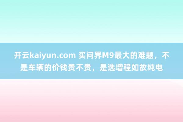 开云kaiyun.com 买问界M9最大的难题，不是车辆的价钱贵不贵，是选增程如故纯电