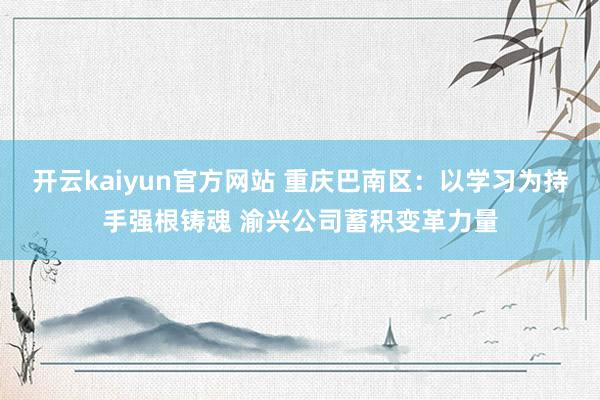 开云kaiyun官方网站 重庆巴南区：以学习为持手强根铸魂 渝兴公司蓄积变革力量