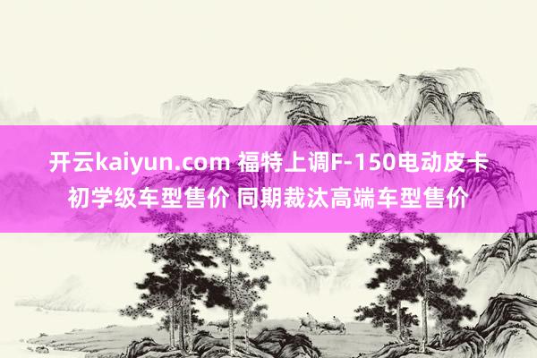 开云kaiyun.com 福特上调F-150电动皮卡初学级车型售价 同期裁汰高端车型售价