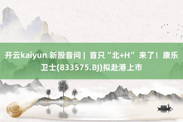 开云kaiyun 新股音问 |  首只“北+H” 来了！康乐卫士(833575.BJ)拟赴港上市